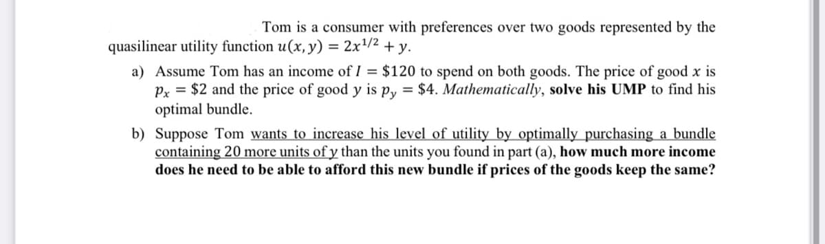 Tom is a consumer with preferences over two goods represented by the
2x¹/2 + y.
quasilinear utility function u(x, y)
=
a) Assume Tom has an income of 1 = $120 to spend on both goods. The price of good x is
Px = $2 and the price of good y is py = $4. Mathematically, solve his UMP to find his
optimal bundle.
b) Suppose Tom wants to increase his level of utility by optimally purchasing a bundle
containing 20 more units of y than the units you found in part (a), how much more income
does he need to be able to afford this new bundle if prices of the goods keep the same?