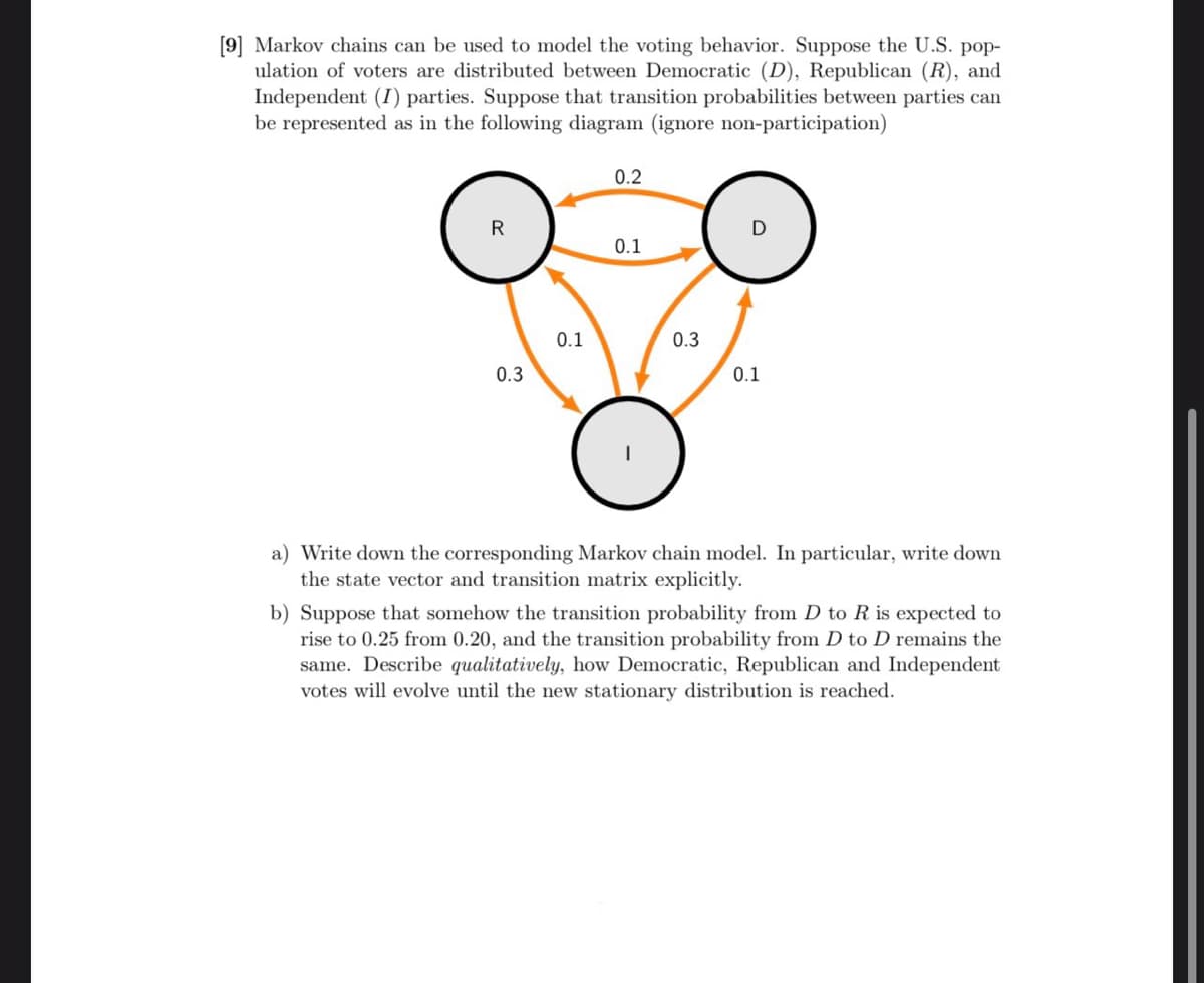 [9] Markov chains can be used to model the voting behavior. Suppose the U.S. pop-
ulation of voters are distributed between Democratic (D), Republican (R), and
Independent (I) parties. Suppose that transition probabilities between parties can
be represented as in the following diagram (ignore non-participation)
R
0.3
0.1
0.2
0.1
0.3
0.1
a) Write down the corresponding Markov chain model. In particular, write down
the state vector and transition matrix explicitly.
b) Suppose that somehow the transition probability from D to R is expected to
rise to 0.25 from 0.20, and the transition probability from D to D remains the
same. Describe qualitatively, how Democratic, Republican and Independent
votes will evolve until the new stationary distribution is reached.