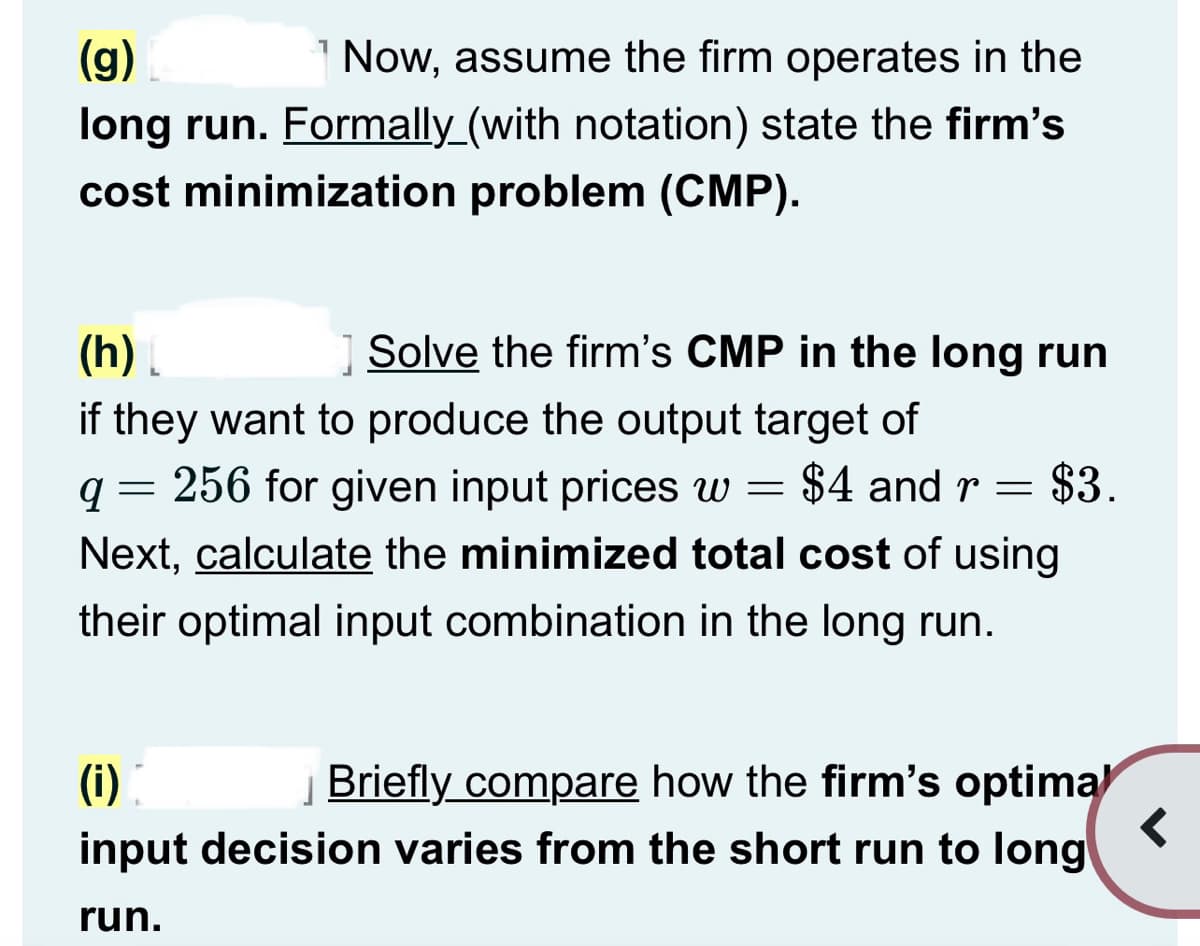 (g)
Now, assume the firm operates in the
long run. Formally_(with notation) state the firm's
cost minimization problem (CMP).
(h)
Solve the firm's CMP in the long run
if they want to produce the output target of
=
=
9 256 for given input prices w = $4 and r $3.
Next, calculate the minimized total cost of using
their optimal input combination in the long run.
(1)
Briefly compare how the firm's optimal
input decision varies from the short run to long
run.
<