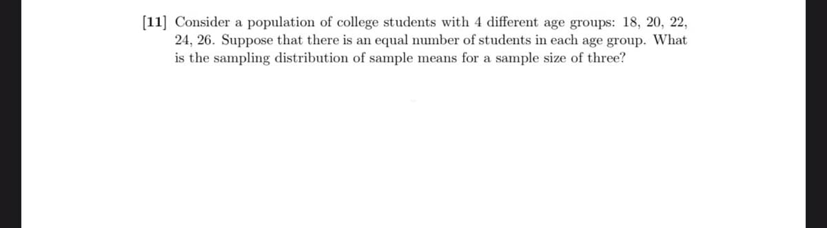 [11] Consider a population of college students with 4 different age groups: 18, 20, 22,
24, 26. Suppose that there is an equal number of students in each age group. What
is the sampling distribution of sample means for a sample size of three?