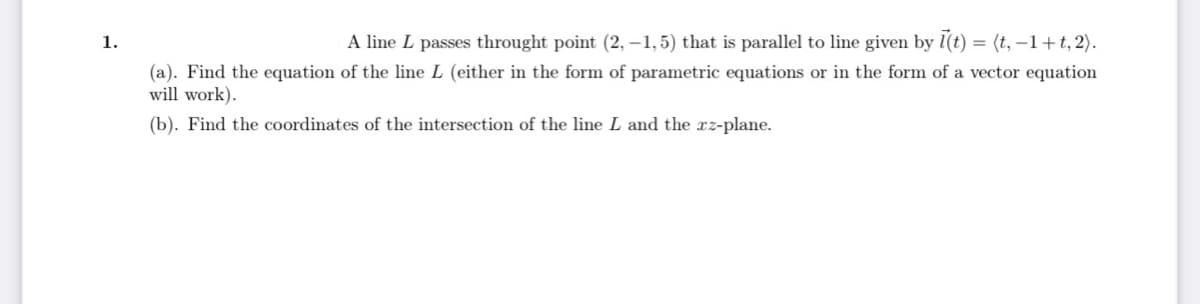 1.
A line L passes throught point (2,-1,5) that is parallel to line given by l(t) = (t, −1+t, 2).
(a). Find the equation of the line L (either in the form of parametric equations or in the form of a vector equation
will work).
(b). Find the coordinates of the intersection of the line L and the xz-plane.