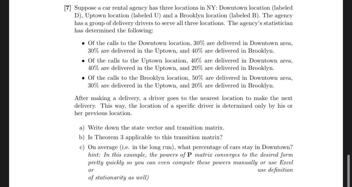 [7] Suppose a car rental agency has three locations in NY: Downtown location (labeled
D), Uptown location (labeled U) and a Brooklyn location (labeled B). The agency
has a group of delivery drivers to serve all three locations. The agency's statistician
has determined the following:
Of the calls to the Downtown location, 30% are delivered in Downtown area,
30% are delivered in the Uptown, and 40% are delivered in Brooklyn.
. Of the calls to the Uptown location, 40% are delivered in Downtown area,
40% are delivered in the Uptown, and 20% are delivered in Brooklyn.
. Of the calls to the Brooklyn location, 50% are delivered in Downtown area,
30% are delivered in the Uptown, and 20% are delivered in Brooklyn.
After making a delivery, a driver goes to the nearest location to make the next
delivery. This way, the location of a specific driver is determined only by his or
her previous location.
a) Write down the state vector and transition matrix.
b) Is Theorem 3 applicable to this transition matrix?
c) On average (i.e. in the long run), what percentage of cars stay in Downtown?
hint: In this example, the powers of P matrix converges to the desired form
pretty quickly so you can even compute these powers manually or use Excel
use definition
or
of stationarity as well)