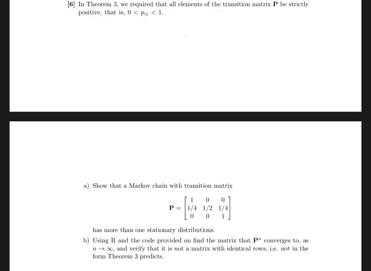 [6] In Theorem 3, we required that all elements of the transition matrix P be strictly
positive, that is, 0 < Pij < 1.
a) Show that a Markov chain with transition matrix
1 0 0
P= 1/4 1/2 1/4
0 1
[/
0
has more than one stationary distributions.
b) Using R and the code provided on find the matrix that P" converges to, as
n→ ∞, and verify that it is not a matrix with identical rows, i.e. not in the
form Theorem 3 predicts.