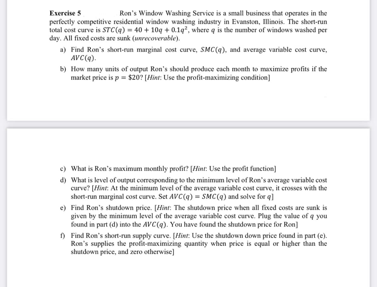 Exercise 5
Ron's Window Washing Service is a small business that operates in the
perfectly competitive residential window washing industry in Evanston, Illinois. The short-run
total cost curve is STC (q) = 40 + 10q +0.1q2, where q is the number of windows washed per
day. All fixed costs are sunk (unrecoverable).
a) Find Ron's short-run marginal cost curve, SMC(q), and average variable cost curve,
AVC(q).
b) How many units of output Ron's should produce each month to maximize profits if the
market price is p = $20? [Hint: Use the profit-maximizing condition]
c) What is Ron's maximum monthly profit? [Hint: Use the profit function]
d) What is level of output corresponding to the minimum level of Ron's average variable cost
curve? [Hint: At the minimum level of the average variable cost curve, it crosses with the
short-run marginal cost curve. Set AVC (q) = SMC(q) and solve for q]
e) Find Ron's shutdown price. [Hint: The shutdown price when all fixed costs are sunk is
given by the minimum level of the average variable cost curve. Plug the value of q you
found in part (d) into the AVC(q). You have found the shutdown price for Ron]
f) Find Ron's short-run supply curve. [Hint: Use the shutdown down price found in part (e).
Ron's supplies the profit-maximizing quantity when price is equal or higher than the
shutdown price, and zero otherwise]