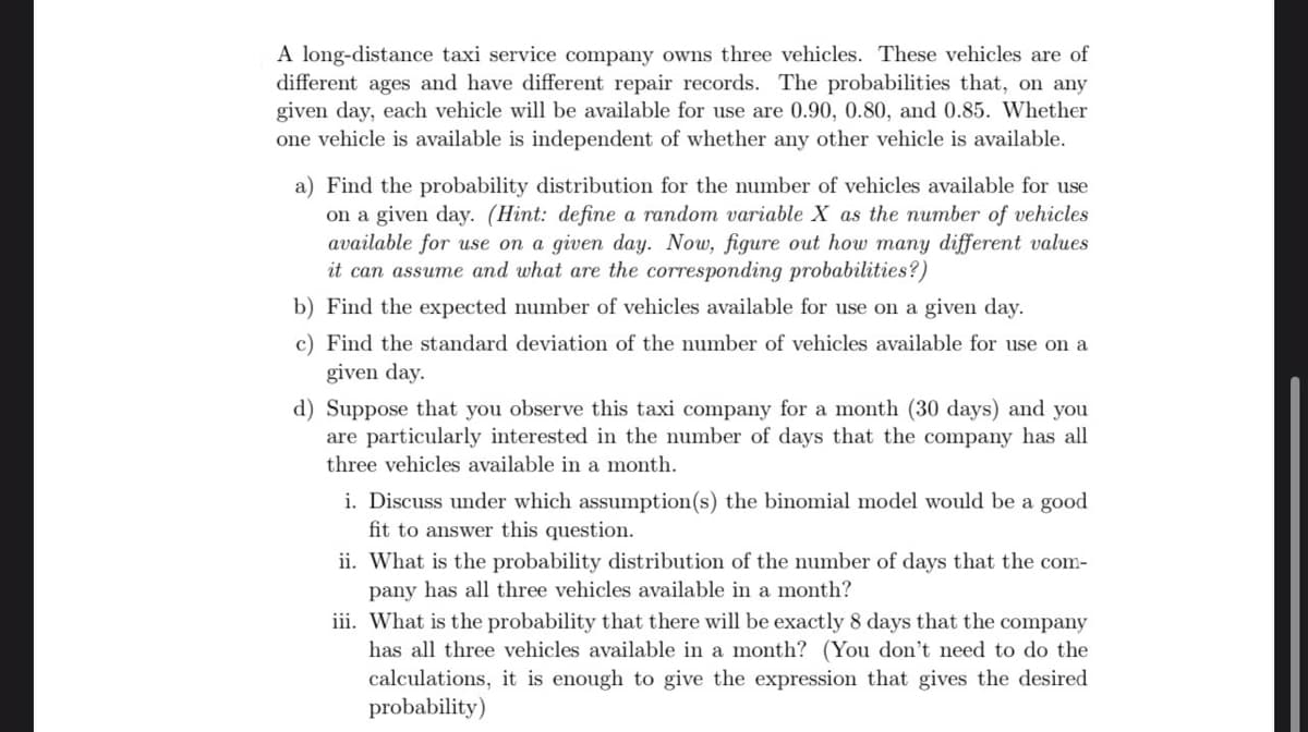 A long-distance taxi service company owns three vehicles. These vehicles are of
different ages and have different repair records. The probabilities that, on any
given day, each vehicle will be available for use are 0.90, 0.80, and 0.85. Whether
one vehicle is available is independent of whether any other vehicle is available.
a) Find the probability distribution for the number of vehicles available for use
on a given day. (Hint: define a random variable X as the number of vehicles
available for use on a given day. Now, figure out how many different values
it can assume and what are the corresponding probabilities?)
b) Find the expected number of vehicles available for use on a given day.
c) Find the standard deviation of the number of vehicles available for use on a
given day.
d) Suppose that you observe this taxi company for a month (30 days) and you
are particularly interested in the number of days that the company has all
three vehicles available in a month.
i. Discuss under which assumption(s) the binomial model would be a good
fit to answer this question.
ii. What is the probability distribution of the number of days that the com-
pany has all three vehicles available in a month?
iii. What is the probability that there will be exactly 8 days that the company
has all three vehicles available in a month? (You don't need to do the
calculations, it is enough to give the expression that gives the desired
probability)