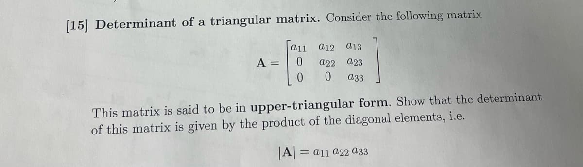 [15] Determinant of a triangular matrix. Consider the following matrix
a11
A = 0
0
a12
a22
0
a 13
a23
a33
This matrix is said to be in upper-triangular form. Show that the determinant
of this matrix is given by the product of the diagonal elements, i.e.
|A| = a11 a22 a33