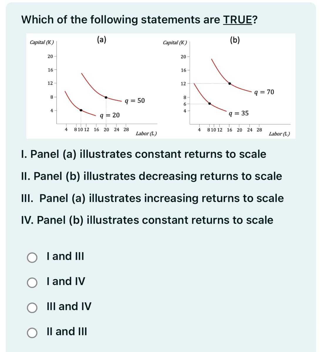 Which of the following statements are TRUE?
(a)
(b)
Capital (K)
20
16-
12
8-
4
T T
4 8 10 12 16 20 24 28
I and III
I and IV
9 = 20
III and IV
9 = 50
O II and III
Labor (L)
Capital (K)
20
16-
12
8
6
4
9 = 35
I. Panel (a) illustrates constant returns to scale
II. Panel (b) illustrates decreasing returns to scale
III. Panel (a) illustrates increasing returns to scale
IV. Panel (b) illustrates constant returns to scale
9 = 70
T
T T
T
4 8 10 12 16 20 24 28
Labor (L)