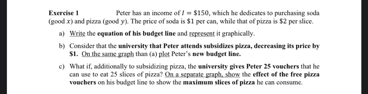 Exercise 1
Peter has an income of I = $150, which he dedicates to purchasing soda
(good x) and pizza (good y). The price of soda is $1 per can, while that of pizza is $2 per slice.
a) Write the equation of his budget line and represent it graphically.
b) Consider that the university that Peter attends subsidizes pizza, decreasing its price by
$1. On the same graph than (a) plot Peter's new budget line.
c) What if, additionally to subsidizing pizza, the university gives Peter 25 vouchers that he
can use to eat 25 slices of pizza? On a separate graph, show the effect of the free pizza
vouchers on his budget line to show the maximum slices of pizza he can consume.