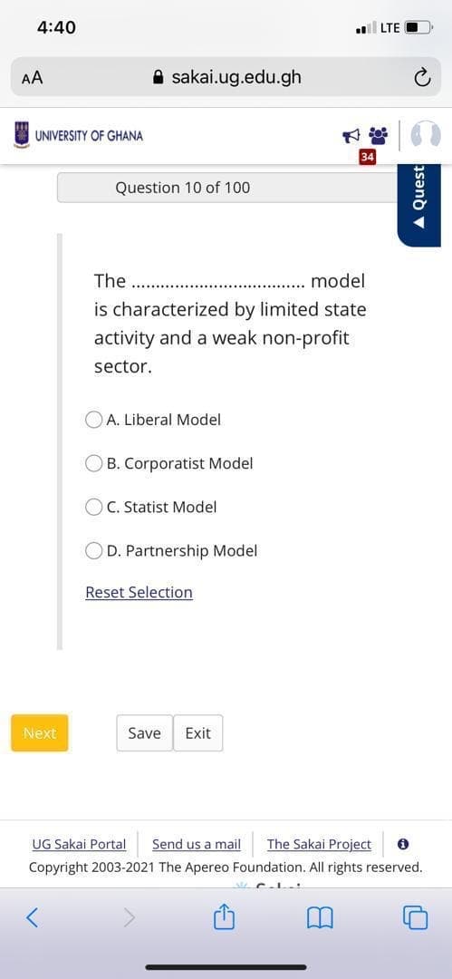 4:40
LTE
AA
A sakai.ug.edu.gh
UNIVERSITY OF GHANA
34
Question 10 of 100
The
model
is characterized by limited state
activity and a weak non-profit
sector.
OA. Liberal Model
OB. Corporatist Model
OC. Statist Model
D. Partnership Model
Reset Selection
Next
Save
Exit
UG Sakai Portal
Send us a mail
The Sakai Project
Copyright 2003-2021 The Apereo Foundation. All rights reserved.
A Quest
