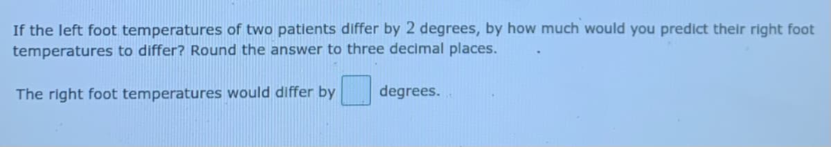 If the left foot temperatures of two patients differ by 2 degrees, by how much would you predict their right foot
temperatures to differ? Round the answer to three decimal places.
The right foot temperatures would differ by
degrees.
