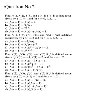 \Question No.2
Find f(1), f(2), S (3), and f(4) if s(n) is defined recur-
sively by f(0) = 1 and for n 0, 1, 2, ...
a) S(n + 1) = f(n) + 2.
b) f(n + 1) -3/ (п).
c) f(n + 1) = 2/W).
d) S(n + 1) = (n)2 + S(n) + 1.
Find f(1), f(2), f (3), f (4), and f (5) if f (n) is defined
recursively by f (0) = 3 and for n =0, 1, 2, ...
a) f(n + 1) = -2 (n).
b) f (n + 1) = 3/ (n) +7.
c) f(n + 1) = / (n)2 - 25 (n) – 2.
d) f(n + 1)
= 3/(m)/3.
%3D
Find f (2), f(3), f(4), and f(5) if f is defined recur-
sively by f(0) =-1, S(1) = 2, and for n= 1, 2, ...
a) f(n + 1) = S(n) + 35 (n – 1).
b) f(n + 1) = f (n)?f (n – 1).
c) f(n + 1) = 3/ (n)2 – 4f (n - 1)2.
d) f (n + 1) = (n - 1)/S(n).
Find f(2), S(3), (4), and f(5) if f is defined recur-
sively by f(0) = (1) 1 and for n= 1, 2, ...
a) S(n + 1) = f (n) - S(n – 1).
b) f (n + 1) = f (n)/ (n - 1).
c) f(n + 1) = / (n)2 + S(n – 1).
d) f(n + 1) = r (n)/S(n - 1).
