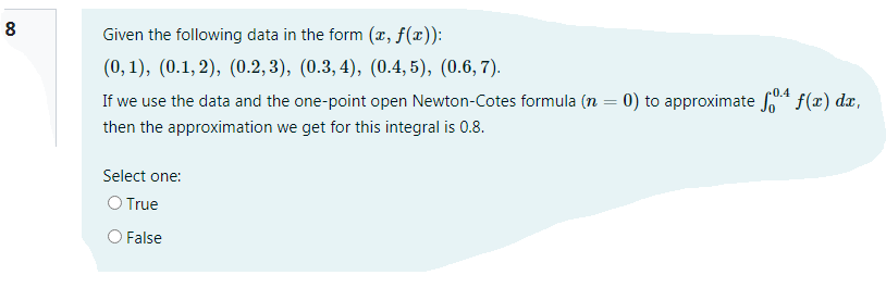 Given the following data in the form (x, f(x)):
(0, 1), (0.1, 2), (0.2, 3), (0.3, 4), (0.4, 5), (0.6, 7).
If we use the data and the one-point open Newton-Cotes formula (n = 0) to approximate S f(x) dx,
then the approximation we get for this integral is 0.8.
Select one:
O True
O False
