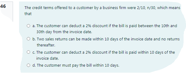 46
The credit terms offered to a customer by a business firm were 2/10, n/30, which means
that
O a. The customer can deduct a 2% discount if the bill is paid between the 10th and
30th day from the invoice date.
O b. Two sales returns can be made within 10 days of the invoice date and no returns
thereafter.
O . The customer can deduct a 2% discount if the bill is paid within 10 days of the
invoice date.
O d. The customer must pay the bill within 10 days.
