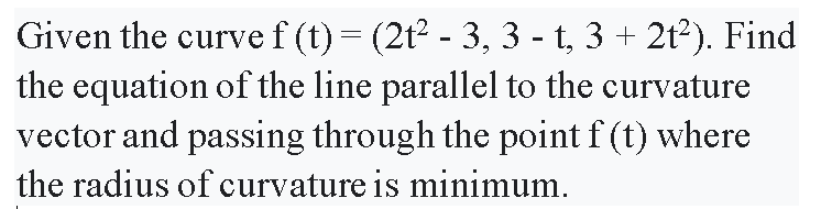 Given the curve f (t)= (2t2 - 3, 3 - t, 3 + 2t2). Find
the equation of the line parallel to the curvature
vector and passing through the point f (t) where
the radius of curvature is minimum.
