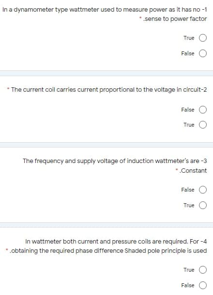 In a dynamometer type wattmeter used to measure power as it has no -1
* .sense to power factor
True
False
* The current coil carries current proportional to the voltage in circuit-2
False
True
The frequency and supply voltage of induction wattmeter's are -3
*.Constant
False
True
In wattmeter both current and pressure coils are required. For -4
*.obtaining the required phase difference Shaded pole principle is used
True
False
