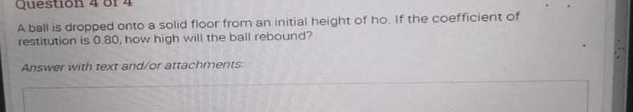 Questiôn
A ball is dropped onto a solid floor from an initial height of ho. If the coefficient of
restitution is 0.80, how high will the ball rebound?
Answer with text and/or attachmentS
