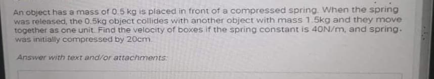 An object has a mass of 0.5 kg is placed in front of a compressed spring. When the spring
was released, the 0.5kg object collides with another object with mass 1.5kg and they move
together as one unit. Find the velocity of boxes if the spring constant is 40N/m, and spring.
was initially compressed by 20cm.
Answer with text and/or attachments:
