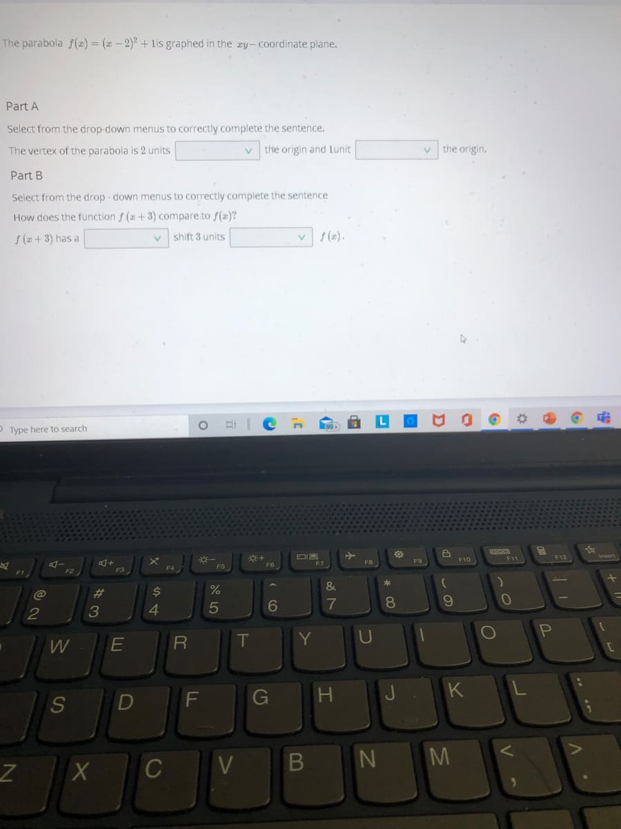 The parabola f(x)= (x – 2)² + lis graphed in the xy- coordinate plane.
Part A
Select from the drop-down menus to correctly complete the sentence.
The vertex of the parabola is 2 units
V.
the origin and lunit
v the origin.
Part B
Select from the drop - down menus to correctly complete the sentence
How does the function f (x+3) compare to f(æ)?
f (x + 3) has a
shift 3 units
f (2).
Type here to search
F11
F12
F9
F10
F6
F7
F8
F3
F4
%
&
%23
6.
7
10
3
4
P
T.
Y
U
G
H.
K
M
C
V
* C0
B
DI
