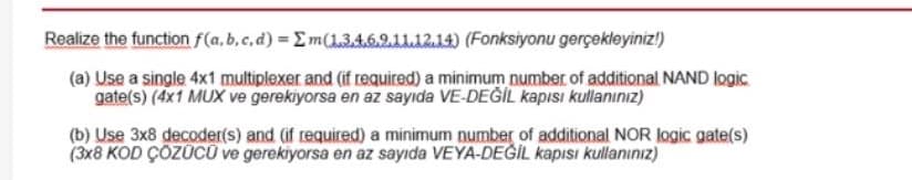 Realize the function f(a, b,c,d) = Em(134621112.14) (Fonksiyonu gerçekleyiniz!)
(a) Use a single 4x1 multiplexer and (if required) a minimum number of additional NAND logic
gate(s) (4x1 MUX ve gerekiyorsa en az sayıda VE-DEĞİL kapısı kullanınız)
(b) Use 3x8 decoder(s) and (if required) a minimum number of additional NOR logic gate(s)
(3x8 KOD ÇÖZÜCŨ ve gerekiyorsa en az sayıda VEYA-DEĞİL kapısı kullanınız)
