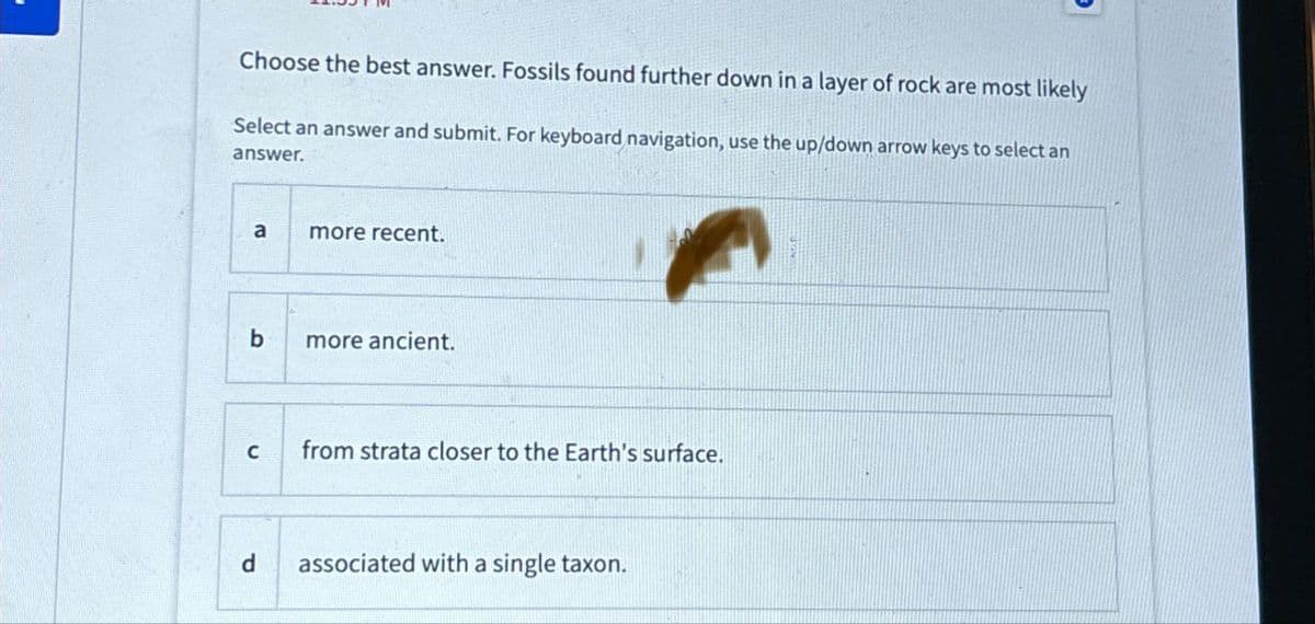 Choose the best answer. Fossils found further down in a layer of rock are most likely
Select an answer and submit. For keyboard navigation, use the up/down arrow keys to select an
answer.
a
more recent.
b
more ancient.
C
from strata closer to the Earth's surface.
d associated with a single taxon.