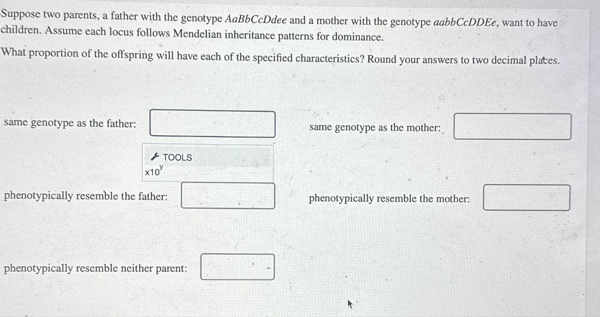 Suppose two parents, a father with the genotype AaBbCcDdee and a mother with the genotype aabbCcDDEe, want to have
children. Assume each locus follows Mendelian inheritance patterns for dominance.
What proportion of the offspring will have each of the specified characteristics? Round your answers to two decimal plates.
same genotype as the father:
TOOLS
x10
phenotypically resemble the father:
phenotypically resemble neither parent:
same genotype as the mother:
phenotypically resemble the mother: