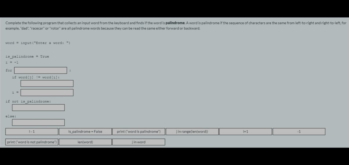 Complete the following program that collects an input word from the keyboard and finds if the word is palindrome. A word is palindrome if the sequence of characters are the same from left-to-right and right-to-left, for
example, "dad", "racecar" or "rotor" are all palindrome words because they can be read the same either forward or backward.
word = input ("Entera word: ")
1s_palindrome = True
i = -1
for
if word[j] != word[1]:
if not is palindrome:
else:
i-1
is palindrome = False
print ("word is palindrome")
jin range(len(word))
i+1
-1
print ("word is not palindrome")
len(word)
jin word
