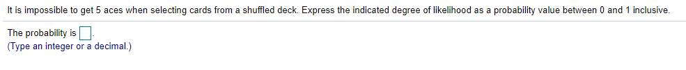 It is impossible to get 5 aces when selecting cards from a shuffled deck. Express the indicated degree of likelihood as a probability value between 0 and 1 inclusive.
The probability is
(Type an integer or a decimal.)
