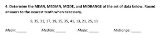 4. Determine the MEAN, MEDIAN, MODE, and MIDRANGE of the set of data below. Round
answers to the nearest tenth when necessary.
9, 35, 31, 17, 19, 15, 35, 41, 13, 21, 25, 11
Mean:
Median:
Mode:
Midrange:
