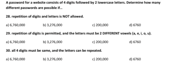 A password for a website consists of 4 digits followed by 2 lowercase letters. Determine how many
different passwords are possible if.
28. repetition of digits and letters is NOT allowed.
a) 6,760,000
b) 3,276,000
c) 200,000
d) 6760
29. repetition of digits is permitted, and the letters must be 2 DIFFERENT vowels (a, e, i, o, u).
a) 6,760,000
b) 3,276,000
c) 200,000
d) 6760
30. all 4 digits must be same, and the letters can be repeated.
a) 6,760,000
b) 3,276,000
c) 200,000
d) 6760
