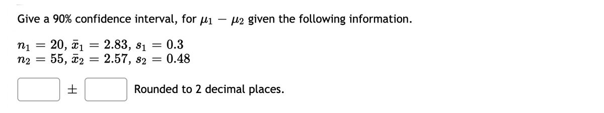 Give a 90% confidence interval, for µi
µ2 given the following information.
n1
20, ã1 = 2.83, s1 =
0.3
n2
55, 2 = 2.57, s2
0.48
Rounded to 2 decimal places.
I|||
