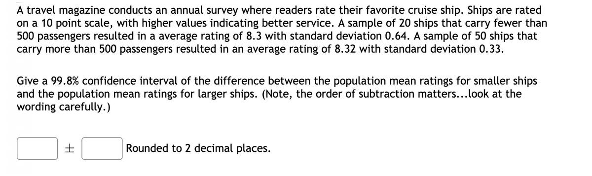 A travel magazine conducts an annual survey where readers rate their favorite cruise ship. Ships are rated
on a 10 point scale, with higher values indicating better service. A sample of 20 ships that carry fewer than
500 passengers resulted in a average rating of 8.3 with standard deviation 0.64. A sample of 50 ships that
carry more than 500 passengers resulted in an average rating of 8.32 with standard deviation 0.33.
Give a 99.8% confidence interval of the difference between the population mean ratings for smaller ships
and the population mean ratings for larger ships. (Note, the order of subtraction matters...look at the
wording carefully.)
Rounded to 2 decimal places.
