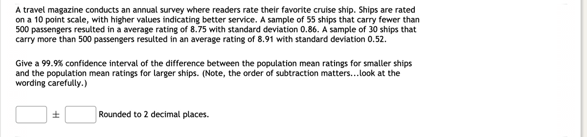 ### Cruise Ship Rating Survey Analysis

A travel magazine conducts an annual survey where readers rate their favorite cruise ships. These ratings are done on a 10-point scale, with higher values indicating better service quality. 

- **Sample of Smaller Ships**: 
  - **Number of Ships**: 55
  - **Average Rating**: 8.75
  - **Standard Deviation**: 0.86

- **Sample of Larger Ships**: 
  - **Number of Ships**: 30
  - **Average Rating**: 8.91
  - **Standard Deviation**: 0.52

The objective is to determine the 99.9% confidence interval of the difference between the population mean ratings for smaller ships and the population mean ratings for larger ships. 

**Important Note**: The order of subtraction matters when calculating the difference between population mean ratings. Follow the provided order in the prompt carefully.

**Confidence Interval to be provided with values rounded to 2 decimal places.**

\[ \text{Confidence Interval} = \boxed{} \pm \boxed{} \]