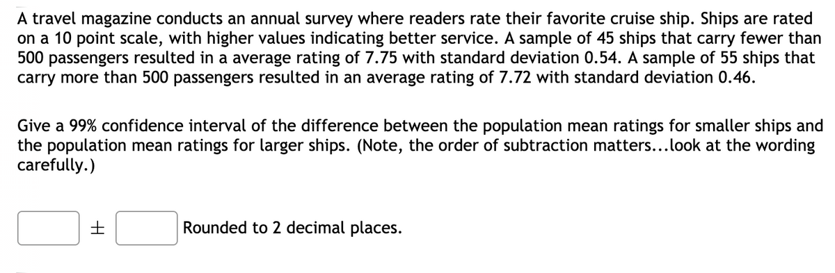 A travel magazine conducts an annual survey where readers rate their favorite cruise ship. Ships are rated
on a 10 point scale, with higher values indicating better service. A sample of 45 ships that carry fewer than
500 passengers resulted in a average rating of 7.75 with standard deviation 0.54. A sample of 55 ships that
carry more than 500 passengers resulted in an average rating of 7.72 with standard deviation 0.46.
Give a 99% confidence interval of the difference between the population mean ratings for smaller ships and
the population mean ratings for larger ships. (Note, the order of subtraction matters...look at the wording
carefully.)
Rounded to 2 decimal places.
