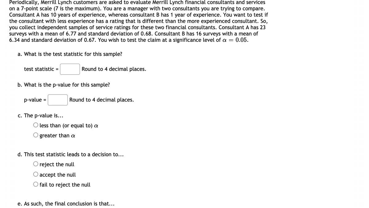 Periodically, Merrill Lynch customers are asked to evaluate Merrill Lynch financial consultants and services
on a 7-point scale (7 is the maximum). You are a manager with two consultants you are trying to compare.
Consultant A has 10 years of experience, whereas consultant B has 1 year of experience. You want to test if
the consultant with less experience has a rating that is different than the more experienced consultant. So,
you collect independent samples of service ratings for these two financial consultants. Consultant A has 23
surveys with a mean of 6.77 and standard deviation of 0.68. Consultant B has 16 surveys with a mean of
6.34 and standard deviation of 0.67. You wish to test the claim at a significance level of a = 0.05.
a. What is the test statistic for this sample?
test statistic
Round to 4 decimal places.
b. What is the p-value for this sample?
p-value
Round to 4 decimal places.
c. The p-value is...
less than (or equal to) a
greater than a
d. This test statistic leads to a decision to...
reject the null
accept the null
fail to reject the null
e. As such, the final conclusion is that...
