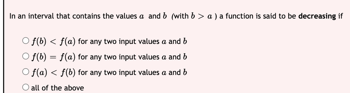 In an interval that contains the values a and b (with b > a ) a function is said to be decreasing if
O f(b) < f(a) for any two input values a and b
O f(b) = f(a) for any two input values a and b
O f(a) < f(b) for any two input values a and b
O all of the above
