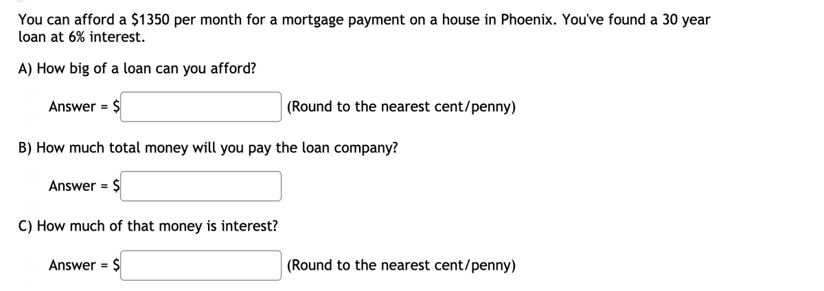 You can afford a $1350 per month for a mortgage payment on a house in Phoenix. You've found a 30 year
loan at 6% interest.
A) How big of a loan can you afford?
Answer = $
(Round to the nearest cent/penny)
%3D
B) How much total money will you pay the loan company?
Answer =
C) How much of that money is interest?
Answer = $
(Round to the nearest cent/penny)
