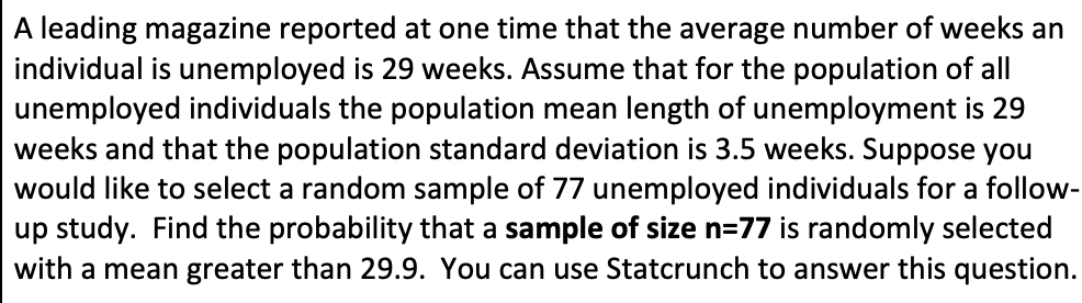 ### Statistical Analysis of Unemployment Duration

**Problem Statement:**
A leading magazine reported at one time that the average number of weeks an individual is unemployed is 29 weeks. Assume that for the population of all unemployed individuals, the population mean length of unemployment is 29 weeks and that the population standard deviation is 3.5 weeks. Suppose you would like to select a random sample of 77 unemployed individuals for a follow-up study.

**Objective:**
Find the probability that a sample of size \( n = 77 \) is randomly selected with a mean greater than 29.9. You can use Statcrunch to answer this question.

---

This problem focuses on the application of statistical methods to determine the probability of a particular sample mean, given the parameters of the population. Here is a step-by-step guide to approaching this problem:

1. **Identify Key Parameters:**
    - Population Mean (\( \mu \)): 29 weeks
    - Population Standard Deviation (\( \sigma \)): 3.5 weeks
    - Sample Size (\( n \)): 77

2. **Calculate the Standard Error of the Mean (SEM):**
    \[
    SEM = \frac{\sigma}{\sqrt{n}} = \frac{3.5}{\sqrt{77}}
    \]

3. **Determine the Z-Score for the Sample Mean:**
    The Z-Score represents the number of standard deviations that a sample mean is from the population mean.
    \[
    Z = \frac{(X - \mu)}{SEM}
    \]
    where \( X \) is the sample mean (29.9 weeks in this case).

4. **Use the Z-Score to Find the Probability:**
   - Look up the Z-Score in the standard normal distribution table or use a software tool like Statcrunch to find the corresponding probability.
    
5. **Interpret the Results:**
    The final step involves interpreting the probability value. A higher probability indicates that a sample mean greater than 29.9 weeks is not very unusual, while a lower probability implies that such a sample mean is relatively rare.

By following these steps, you will be able to determine the likelihood of selecting a sample with a mean unemployment duration greater than 29.9 weeks from the population. This kind of analysis is useful for making inferences about population parameters based on sample data.