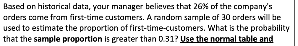 Based on historical data, your manager believes that 26% of the company's
orders come from first-time customers. A random sample of 30 orders will be
used to estimate the proportion of first-time-customers. What is the probability
that the sample proportion is greater than 0.31? Use the normal table and
