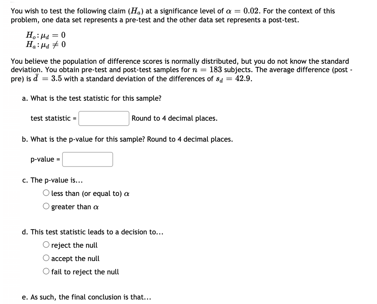 You wish to test the following claim (Ha) at a significance level of a =
problem, one data set represents a pre-test and the other data set represents a post-test.
0.02. For the context of this
Ho: Hd
Ha: Hd # 0
You believe the population of difference scores is normally distributed, but you do not know the standard
deviation. You obtain pre-test and post-test samples forn =
pre) is d = 3.5 with a standard deviation of the differences of sd
183 subjects. The average difference (post -
42.9.
||
a. What is the test statistic for this sample?
test statistic =
Round to 4 decimal places.
b. What is the p-value for this sample? Round to 4 decimal places.
p-value
c. The p-value is...
less than (or equal to) a
greater than a
d. This test statistic leads to a decision to...
O reject the null
accept the null
fail to reject the null
e. As such, the final conclusion is that...
