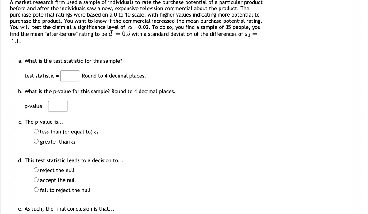 ### Hypothesis Testing for Mean Purchase Potential Rating

A market research firm used a sample of individuals to rate the purchase potential of a particular product before and after the individuals saw a new, expensive television commercial about the product. The purchase potential ratings were based on a 0 to 10 scale, with higher values indicating more potential to purchase the product. You want to know if the commercial increased the mean purchase potential rating. You will test the claim at a significance level of \( \alpha = 0.02 \).

To do so, you find a sample of 35 people, you find the mean "after-before" rating to be \( \bar{d} = 0.5 \) with a standard deviation of the differences of \( s_d = 1.1 \).

#### Questions:

a. **What is the test statistic for this sample?**
- **Answer format:** \( \text{test statistic} = \boxed{} \)
- **Instructions:** Round to 4 decimal places.

b. **What is the p-value for this sample?**
- **Answer format:** \( \text{p-value} = \boxed{} \)
- **Instructions:** Round to 4 decimal places.

c. **The p-value is:** 
- **Checkbox options:**
  - \( \circ \) less than (or equal to) \( \alpha \)
  - \( \circ \) greater than \( \alpha \)

d. **This test statistic leads to a decision to:**
- **Checkbox options:**
  - \( \circ \) reject the null
  - \( \circ \) accept the null
  - \( \circ \) fail to reject the null

e. **As such, the final conclusion is that...**
- **Open field for conclusion**