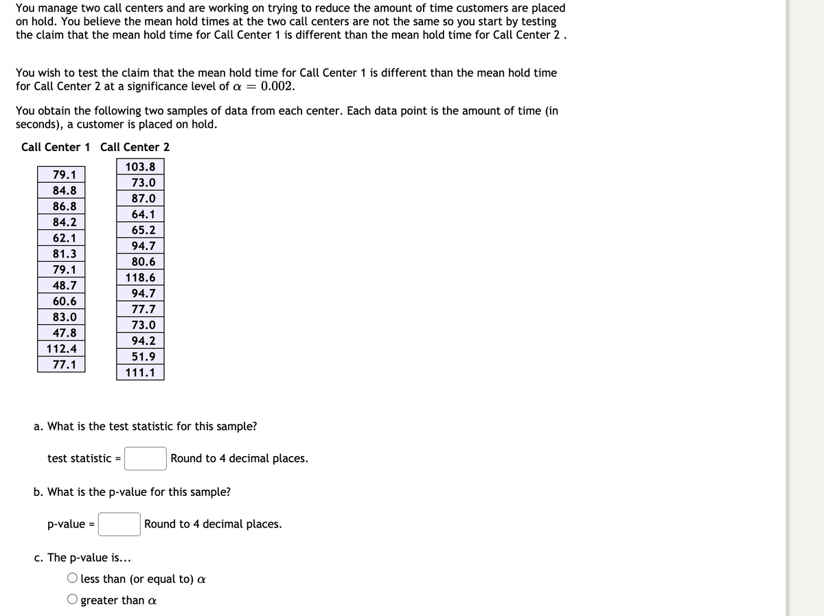 You manage two call centers and are working on trying to reduce the amount of time customers are placed on hold. You believe the mean hold times at the two call centers are not the same so you start by testing the claim that the mean hold time for Call Center 1 is different than the mean hold time for Call Center 2.

You wish to test the claim that the mean hold time for Call Center 1 is different than the mean hold time for Call Center 2 at a significance level of \(\alpha = 0.002\).

You obtain the following two samples of data from each center. Each data point is the amount of time (in seconds), a customer is placed on hold.

| Call Center 1 | Call Center 2 |
|---------------|---------------|
| 79.1          | 103.8         |
| 84.8          | 73.0          |
| 86.8          | 87.0          |
| 84.2          | 64.1          |
| 62.1          | 65.2          |
| 81.3          | 94.7          |
| 79.1          | 80.6          |
| 48.7          | 118.6         |
| 60.6          | 94.7          |
| 83.0          | 77.7          |
| 47.8          | 73.0          |
| 112.4         | 94.2          |
| 77.1          | 51.9          |
|               | 111.1         |

**Questions:**

a. What is the test statistic for this sample?
- test statistic = ___ Round to 4 decimal places.

b. What is the p-value for this sample?
- p-value = ___ Round to 4 decimal places.

c. The p-value is...
- [ ] less than (or equal to) \(\alpha\)
- [ ] greater than \(\alpha\)