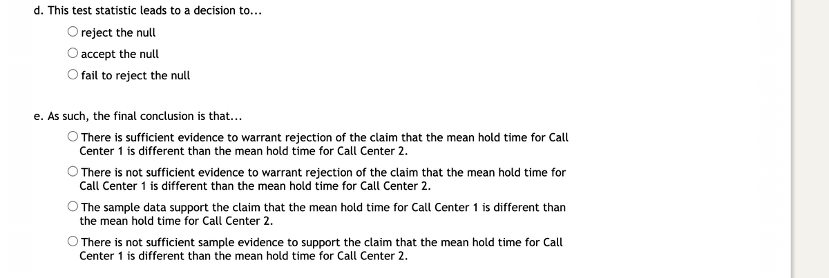 ### Hypothesis Testing: Interpreting Results

#### d. Decision Based on Test Statistic

After calculating the test statistic, you need to decide whether to:
- **Reject the null hypothesis**
- **Accept the null hypothesis**
- **Fail to reject the null hypothesis**

#### e. Concluding the Hypothesis Test

Your conclusion from the hypothesis test could be one of the following:

- **There is sufficient evidence to warrant rejection of the claim that the mean hold time for Call Center 1 is different than the mean hold time for Call Center 2.**
- **There is not sufficient evidence to warrant rejection of the claim that the mean hold time for Call Center 1 is different than the mean hold time for Call Center 2.**
- **The sample data support the claim that the mean hold time for Call Center 1 is different than the mean hold time for Call Center 2.**
- **There is not sufficient sample evidence to support the claim that the mean hold time for Call Center 1 is different than the mean hold time for Call Center 2.**
