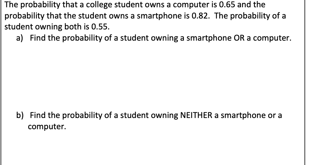 The probability that a college student owns a computer is 0.65 and the
probability that the student owns a smartphone is 0.82. The probability of a
student owning both is 0.55.
a) Find the probability of a student owning a smartphone OR a computer.
b) Find the probability of a student owning NEITHER a smartphone or a
computer.
