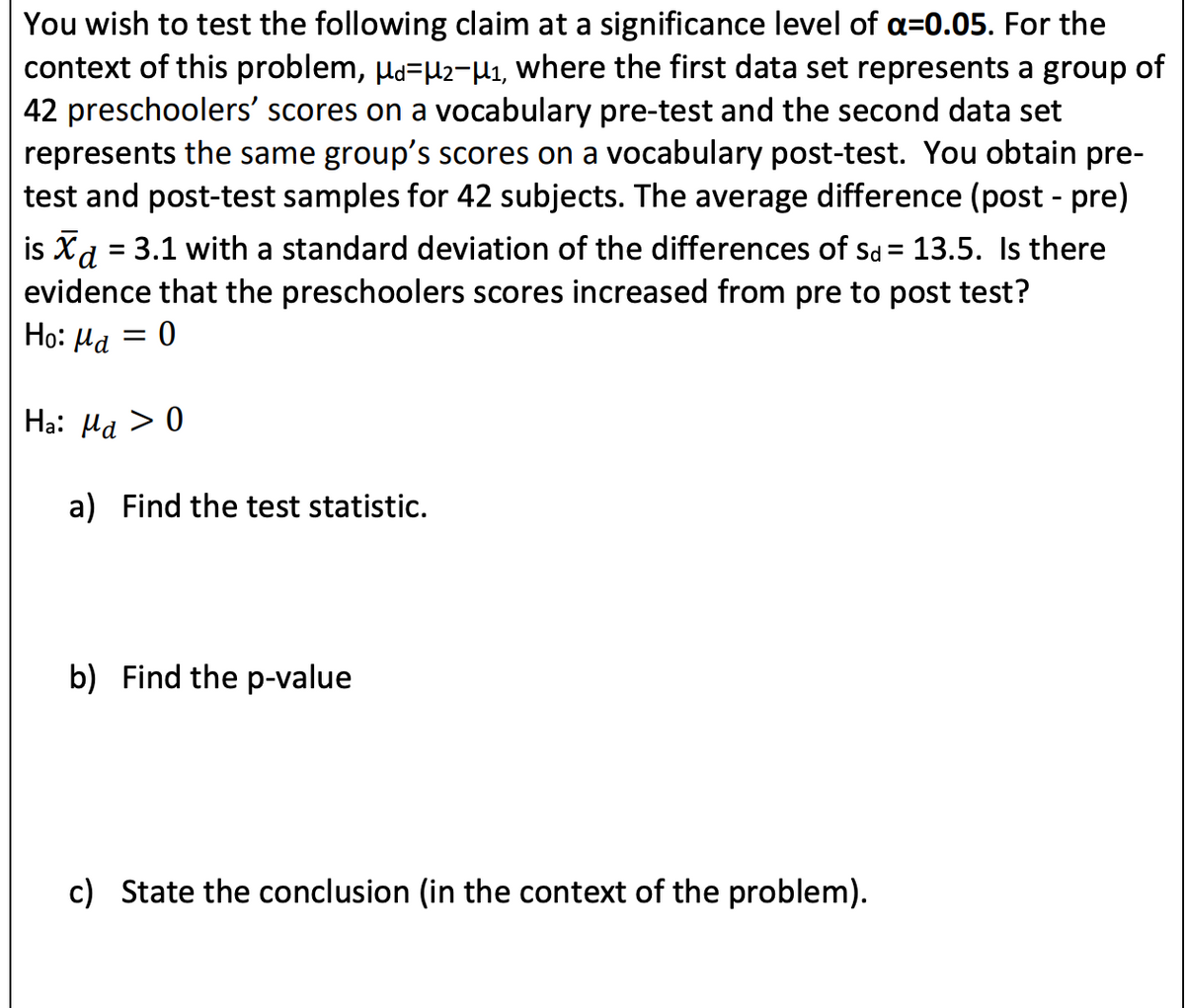 You wish to test the following claim at a significance level of a=0.05. For the
context of this problem, µa=µ2-µi, where the first data set represents a group of
42 preschoolers' scores on a vocabulary pre-test and the second data set
represents the same group's scores on a vocabulary post-test. You obtain pre-
test and post-test samples for 42 subjects. The average difference (post - pre)
is Xd = 3.1 with a standard deviation of the differences of sd = 13.5. Is there
evidence that the preschoolers scores increased from pre to post test?
Ho: Ha = 0
Ha: Ha > 0
a) Find the test statistic.
b) Find the p-value
c) State the conclusion (in the context of the problem).
