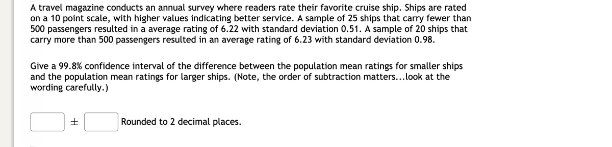 A travel magazine conducts an annual survey where readers rate their favorite cruise ship. Ships are rated
on a 10 point scale, with higher values indicating better service. A sample of 25 ships that carry fewer than
500 passengers resulted in a average rating of 6.22 with standard deviation 0.51. A sample of 20 ships that
carry more than 500 passengers resulted in an average rating of 6.23 with standard deviation 0.98.
Give a 99.8% confidence interval of the difference between the population mean ratings for smaller ships
and the population mean ratings for larger ships. (Note, the order of subtraction matters...look at the
wording carefully.)
Rounded to 2 decimal places.
