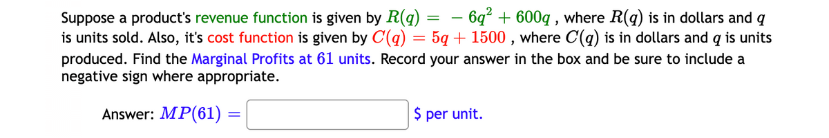 - 6q² + 600q , where R(q) is in dollars and q
Suppose a product's revenue function is given by R(q) =
is units sold. Also, it's cost function is given by C(q) = 5q + 1500 , where C(q) is in dollars and q is units
produced. Find the Marginal Profits at 61 units. Record your answer in the box and be sure to include a
negative sign where appropriate.
-
Answer: MP(61)
$ per unit.
