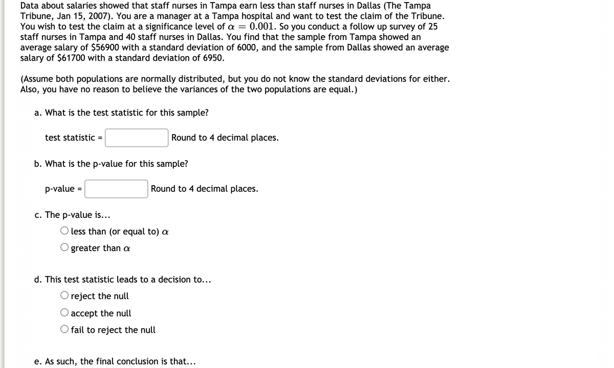 Data about salaries showed that staff nurses in Tampa earn less than staff nurses in Dallas (The Tampa
Tribune, Jan 15, 2007). You are a manager at a Tampa hospital and want to test the claim of the Tribune.
You wish to test the claim at a significance level of a = 0.001. So you conduct a follow up survey of 25
staff nurses in Tampa and 40 staff nurses in Dallas. You find that the sample from Tampa showed an
average salary of $56900 with a standard deviation of 6000, and the sample from Dallas showed an average
salary of $61700 with a standard deviation of 6950.
(Assume both populations are normally distributed, but you do not know the standard deviations for either.
Also, you have no reason to believe the variances of the two populations are equal.)
a. What is the test statistic for this sample?
test statistic
Round to 4 decimal places.
b. What is the p-value for this sample?
p-value =
Round to 4 decimal places.
%3D
c. The p-value is...
O less than (or equal to) a
greater than a
d. This test statistic leads to a decision to...
O reject the null
accept the null
O fail to reject the null
e. As such, the final conclusion is that...
