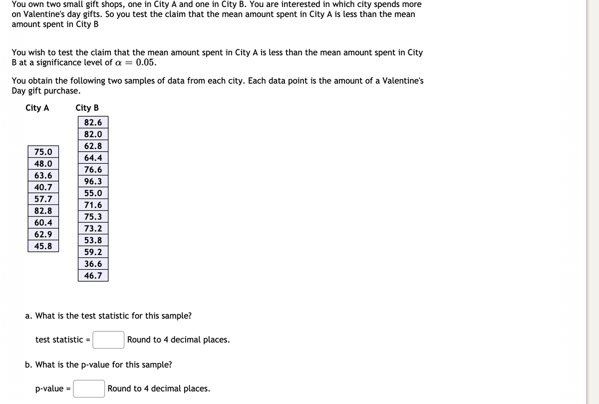 You own two small gift shops, one in City A and one in City B. You are interested in which city spends more
on Valentine's day gifts. So you test the claim that the mean amount spent in City A is less than the mean
amount spent in City B
You wish to test the claim that the mean amount spent in City A is less than the mean amount spent in City
B at a significance level of a = 0.05.
You obtain the following two samples of data from each city. Each data point is the amount of a Valentine's
Day gift purchase.
City A
City B
82.6
82.0
62.8
75.0
64.4
48.0
76.6
63.6
96.3
40.7
55.0
57.7
71.6
82.8
75.3
60.4
73.2
62.9
53.8
45.8
59.2
36.6
46.7
a. What is the test statistic for this sample?
test statistic
Round to 4 decimal places.
%D
b. What is the p-value for this sample?
p-value
Round to 4 decimal places.
%3D
