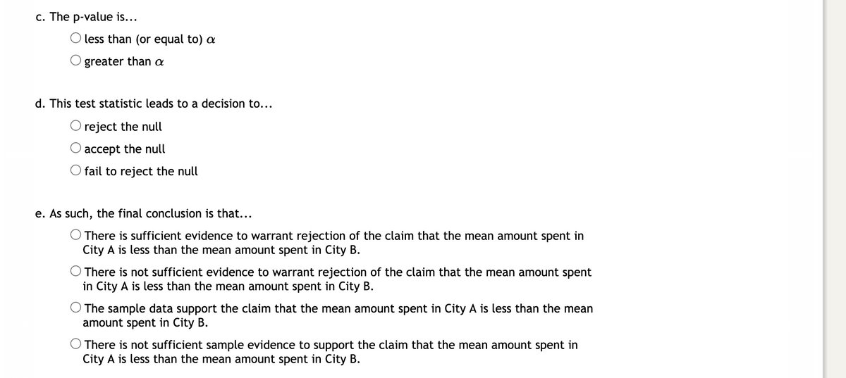 c. The p-value is...
O less than (or equal to) a
greater than a
d. This test statistic leads to a decision to...
O reject the null
accept the null
O fail to reject the null
e. As such, the final conclusion is that...
O There is sufficient evidence to warrant rejection of the claim that the mean amount spent in
City A is less than the mean amount spent in City B.
There is not sufficient evidence to warrant rejection of the claim that the mean amount spent
in City A is less than the mean amount spent in City B.
O The sample data support the claim that the mean amount spent in City A is less than the mean
amount spent in City B.
There is not sufficient sample evidence to support the claim that the mean amount spent in
City A is less than the mean amount spent in City B.
