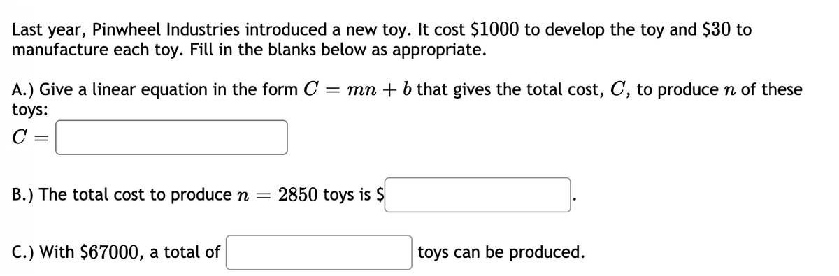 Last year, Pinwheel Industries introduced a new toy. It cost $1000 to develop the toy and $30 to
manufacture each toy. Fill in the blanks below as appropriate.
A.) Give a linear equation in the form C
toys:
= mn + b that gives the total cost, C, to produce n of these
C
B.) The total cost to produce n =
2850 toys is $
C.) With $67000, a total of
toys can be produced.
